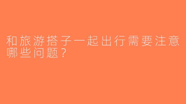 和旅游搭子一起出行需要注意哪些问题？