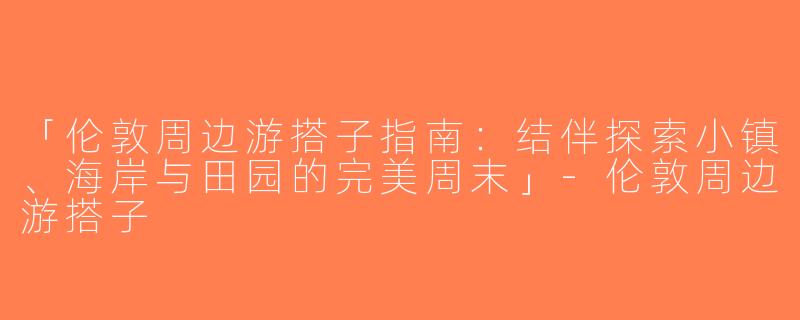 「伦敦周边游搭子指南：结伴探索小镇、海岸与田园的完美周末」-伦敦周边游搭子