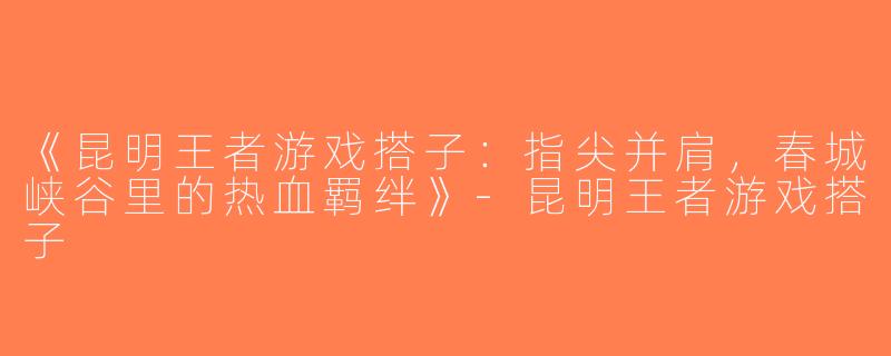 《昆明王者游戏搭子：指尖并肩，春城峡谷里的热血羁绊》-昆明王者游戏搭子