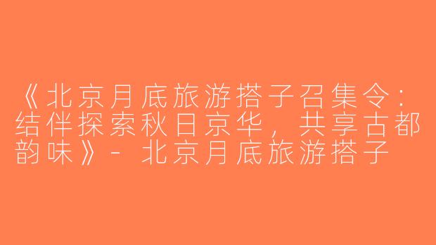《北京月底旅游搭子召集令：结伴探索秋日京华，共享古都韵味》-北京月底旅游搭子