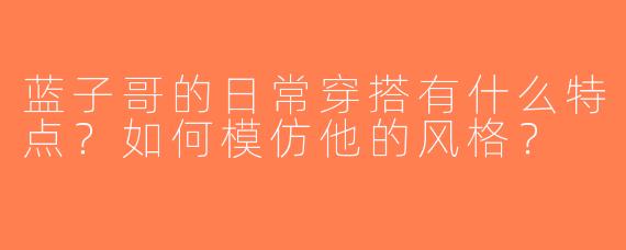 蓝子哥的日常穿搭有什么特点？如何模仿他的风格？