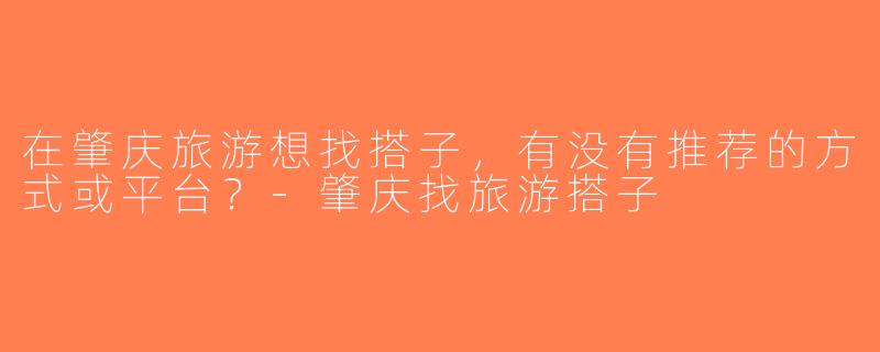 在肇庆旅游想找搭子，有没有推荐的方式或平台？-肇庆找旅游搭子
