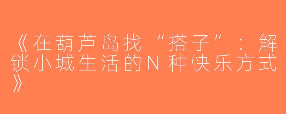 《在葫芦岛找“搭子”：解锁小城生活的N种快乐方式》