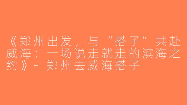 《郑州出发，与“搭子”共赴威海：一场说走就走的滨海之约》-郑州去威海搭子