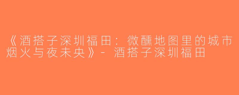 《酒搭子深圳福田：微醺地图里的城市烟火与夜未央》-酒搭子深圳福田