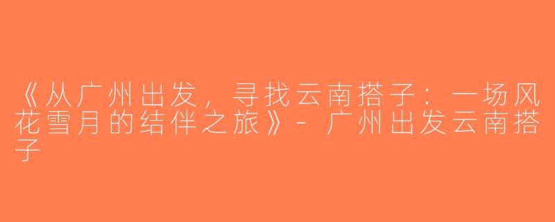 《从广州出发，寻找云南搭子：一场风花雪月的结伴之旅》-广州出发云南搭子