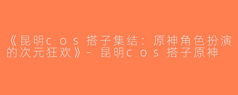 《昆明cos搭子集结：原神角色扮演的次元狂欢》-昆明cos搭子原神