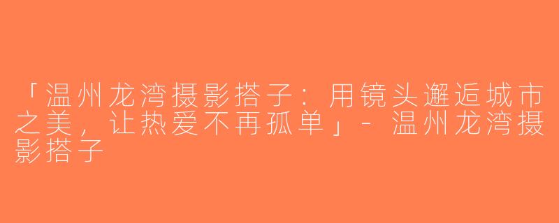 「温州龙湾摄影搭子：用镜头邂逅城市之美，让热爱不再孤单」-温州龙湾摄影搭子