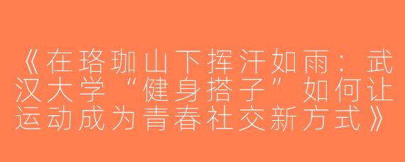 《在珞珈山下挥汗如雨：武汉大学“健身搭子”如何让运动成为青春社交新方式》