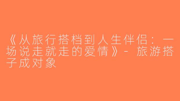 《从旅行搭档到人生伴侣：一场说走就走的爱情》-旅游搭子成对象