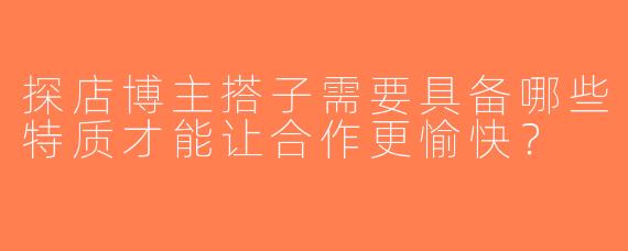 探店博主搭子需要具备哪些特质才能让合作更愉快？