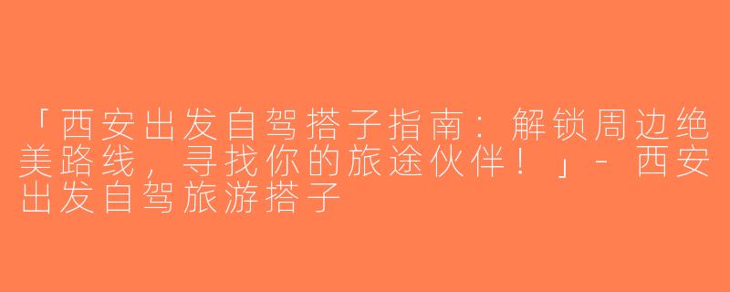 「西安出发自驾搭子指南：解锁周边绝美路线，寻找你的旅途伙伴！」-西安出发自驾旅游搭子