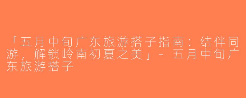 「五月中旬广东旅游搭子指南：结伴同游，解锁岭南初夏之美」-五月中旬广东旅游搭子