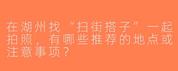 在湖州找“扫街搭子”一起拍照，有哪些推荐的地点或注意事项？