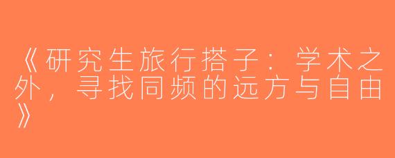 《研究生旅行搭子：学术之外，寻找同频的远方与自由》