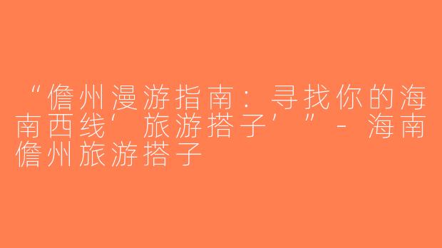 “儋州漫游指南：寻找你的海南西线‘旅游搭子’”-海南儋州旅游搭子
