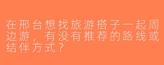 在邢台想找旅游搭子一起周边游，有没有推荐的路线或结伴方式？