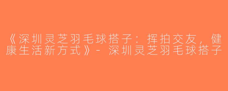 《深圳灵芝羽毛球搭子：挥拍交友，健康生活新方式》-深圳灵芝羽毛球搭子