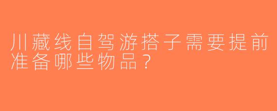 川藏线自驾游搭子需要提前准备哪些物品？