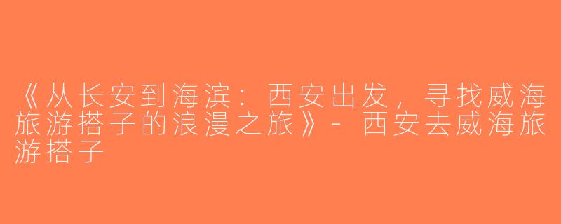 《从长安到海滨：西安出发，寻找威海旅游搭子的浪漫之旅》-西安去威海旅游搭子