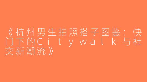 《杭州男生拍照搭子图鉴：快门下的Citywalk与社交新潮流》