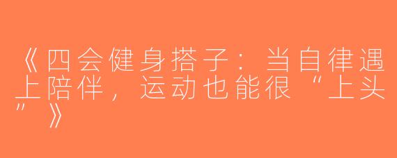 《四会健身搭子：当自律遇上陪伴，运动也能很“上头”》