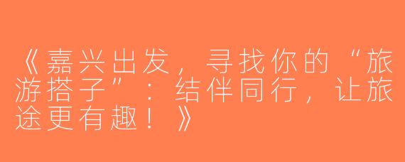 《嘉兴出发，寻找你的“旅游搭子”：结伴同行，让旅途更有趣！》
