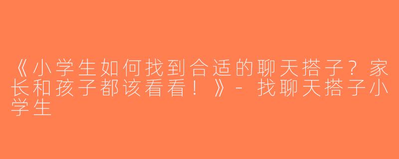 《小学生如何找到合适的聊天搭子？家长和孩子都该看看！》-找聊天搭子小学生