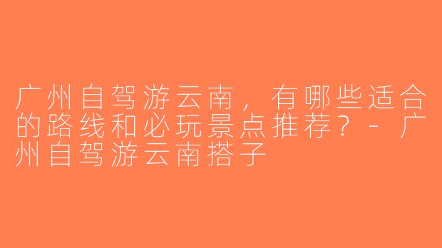 广州自驾游云南，有哪些适合的路线和必玩景点推荐？-广州自驾游云南搭子