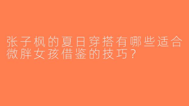 张子枫的夏日穿搭有哪些适合微胖女孩借鉴的技巧？