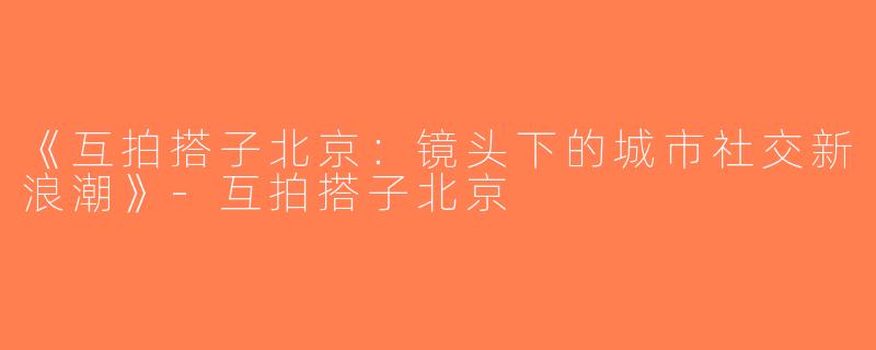 《互拍搭子北京：镜头下的城市社交新浪潮》-互拍搭子北京