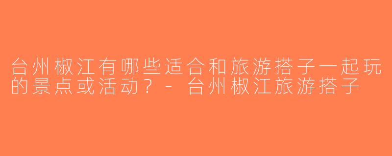 台州椒江有哪些适合和旅游搭子一起玩的景点或活动？-台州椒江旅游搭子