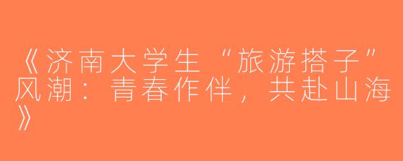 《济南大学生“旅游搭子”风潮：青春作伴，共赴山海》