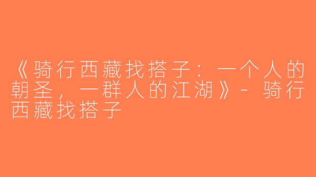 《骑行西藏找搭子：一个人的朝圣，一群人的江湖》-骑行西藏找搭子