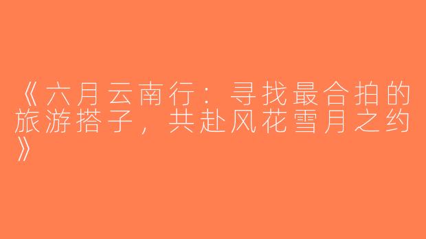 《六月云南行：寻找最合拍的旅游搭子，共赴风花雪月之约》