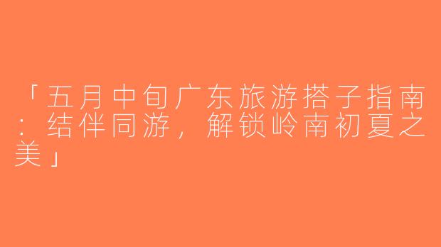 「五月中旬广东旅游搭子指南：结伴同游，解锁岭南初夏之美」