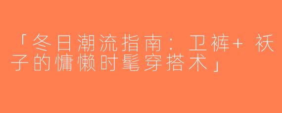 「冬日潮流指南：卫裤+袄子的慵懒时髦穿搭术」