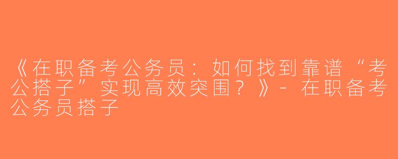 《在职备考公务员：如何找到靠谱“考公搭子”实现高效突围？》-在职备考公务员搭子