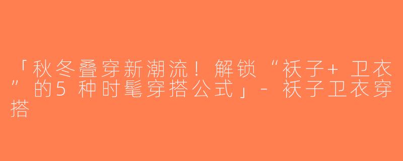 「秋冬叠穿新潮流！解锁“袄子+卫衣”的5种时髦穿搭公式」-袄子卫衣穿搭