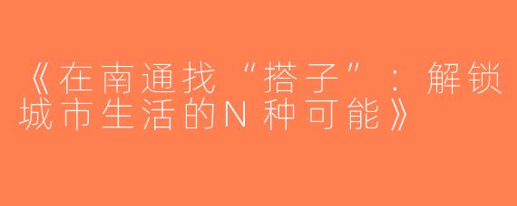 《在南通找“搭子”：解锁城市生活的N种可能》