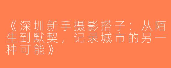 《深圳新手摄影搭子：从陌生到默契，记录城市的另一种可能》