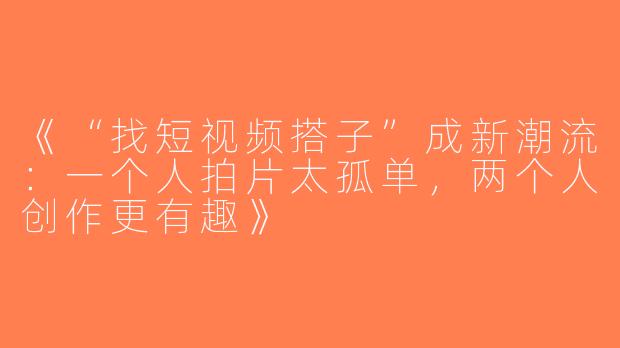 《“找短视频搭子”成新潮流：一个人拍片太孤单，两个人创作更有趣》