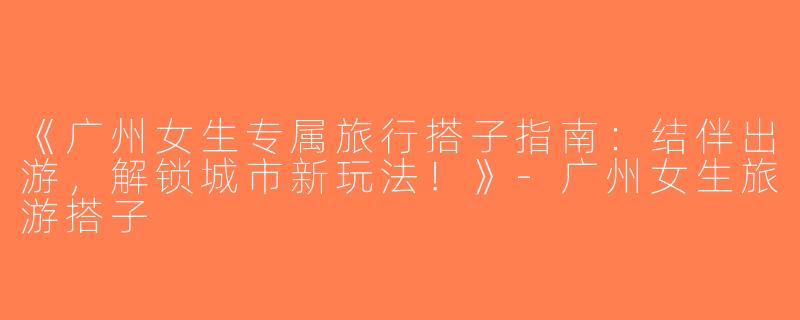《广州女生专属旅行搭子指南：结伴出游，解锁城市新玩法！》-广州女生旅游搭子