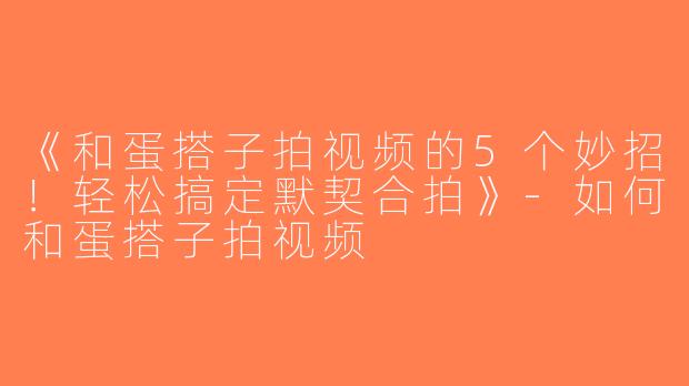 《和蛋搭子拍视频的5个妙招！轻松搞定默契合拍》-如何和蛋搭子拍视频