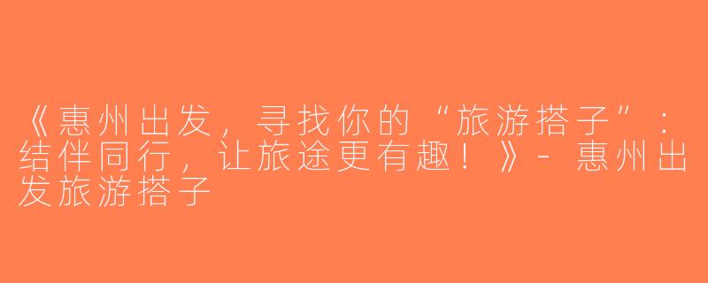 《惠州出发，寻找你的“旅游搭子”：结伴同行，让旅途更有趣！》-惠州出发旅游搭子