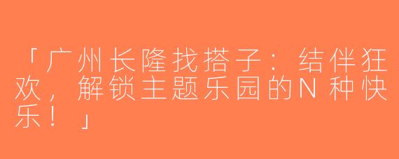 「广州长隆找搭子：结伴狂欢，解锁主题乐园的N种快乐！」