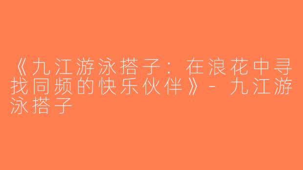《九江游泳搭子：在浪花中寻找同频的快乐伙伴》-九江游泳搭子