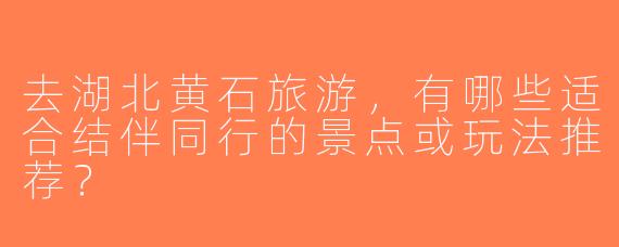 去湖北黄石旅游，有哪些适合结伴同行的景点或玩法推荐？