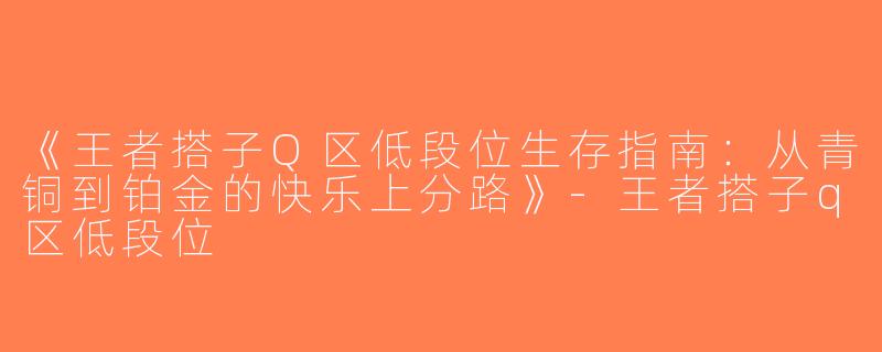 《王者搭子Q区低段位生存指南：从青铜到铂金的快乐上分路》-王者搭子q区低段位