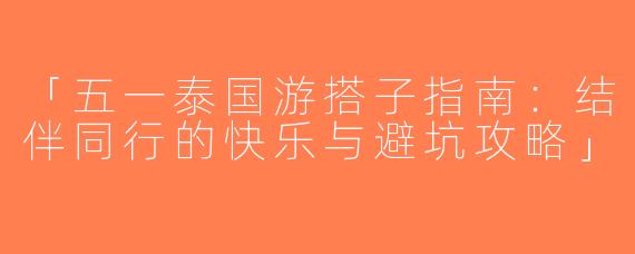 「五一泰国游搭子指南：结伴同行的快乐与避坑攻略」